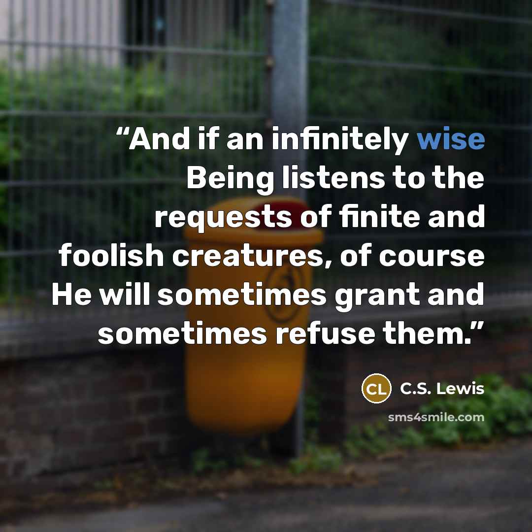 “And if an infinitely wise Being listens to the requests of finite and foolish creatures, of course He will sometimes grant and sometimes refuse them.” quote by C.S. Lewis