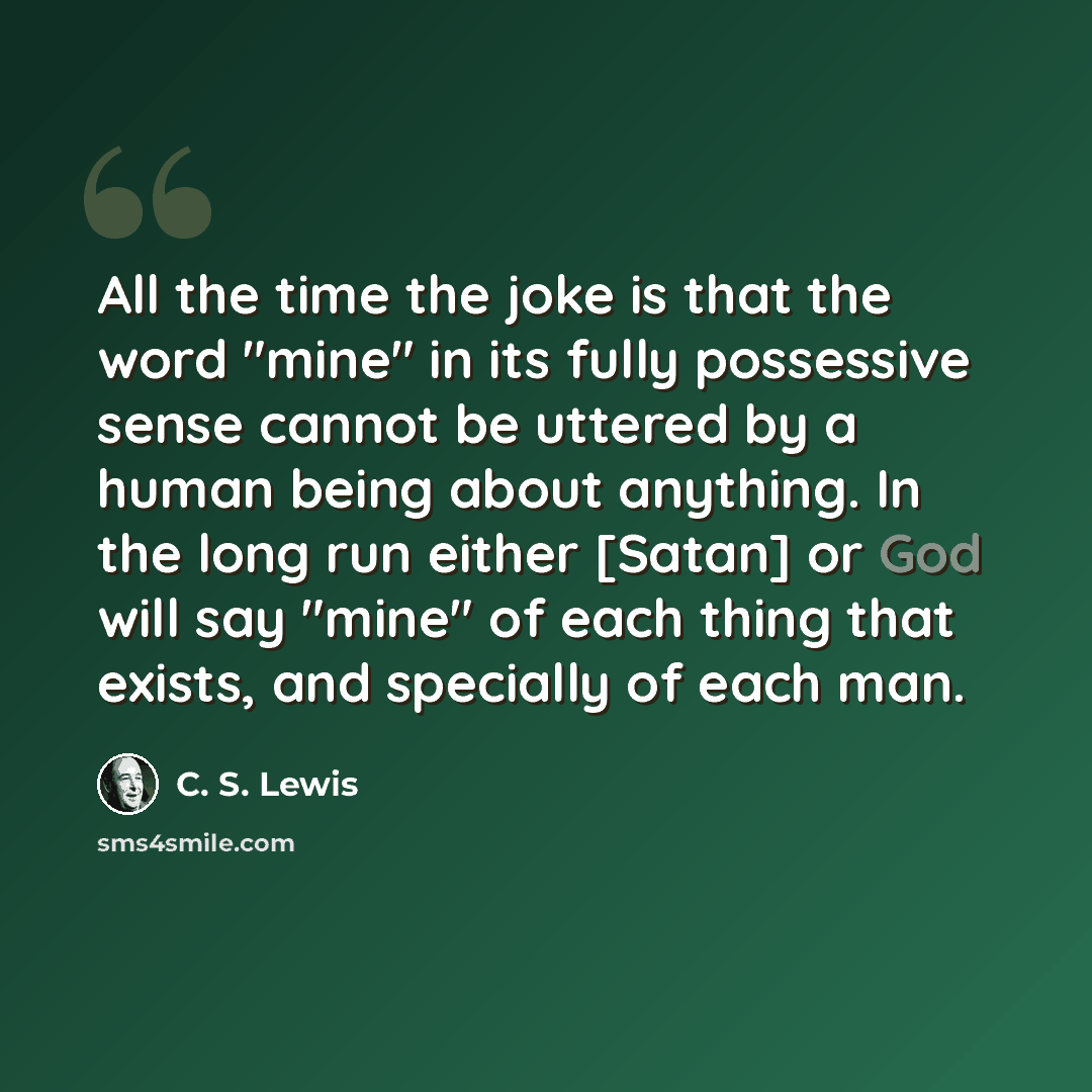 “All the time the joke is that the word "mine" in its fully possessive sense cannot be uttered by a human being about anything. In the long run either [Satan] or God will say "mine" of each thing that exists, and specially of each man.” quote by C. S. Lewis