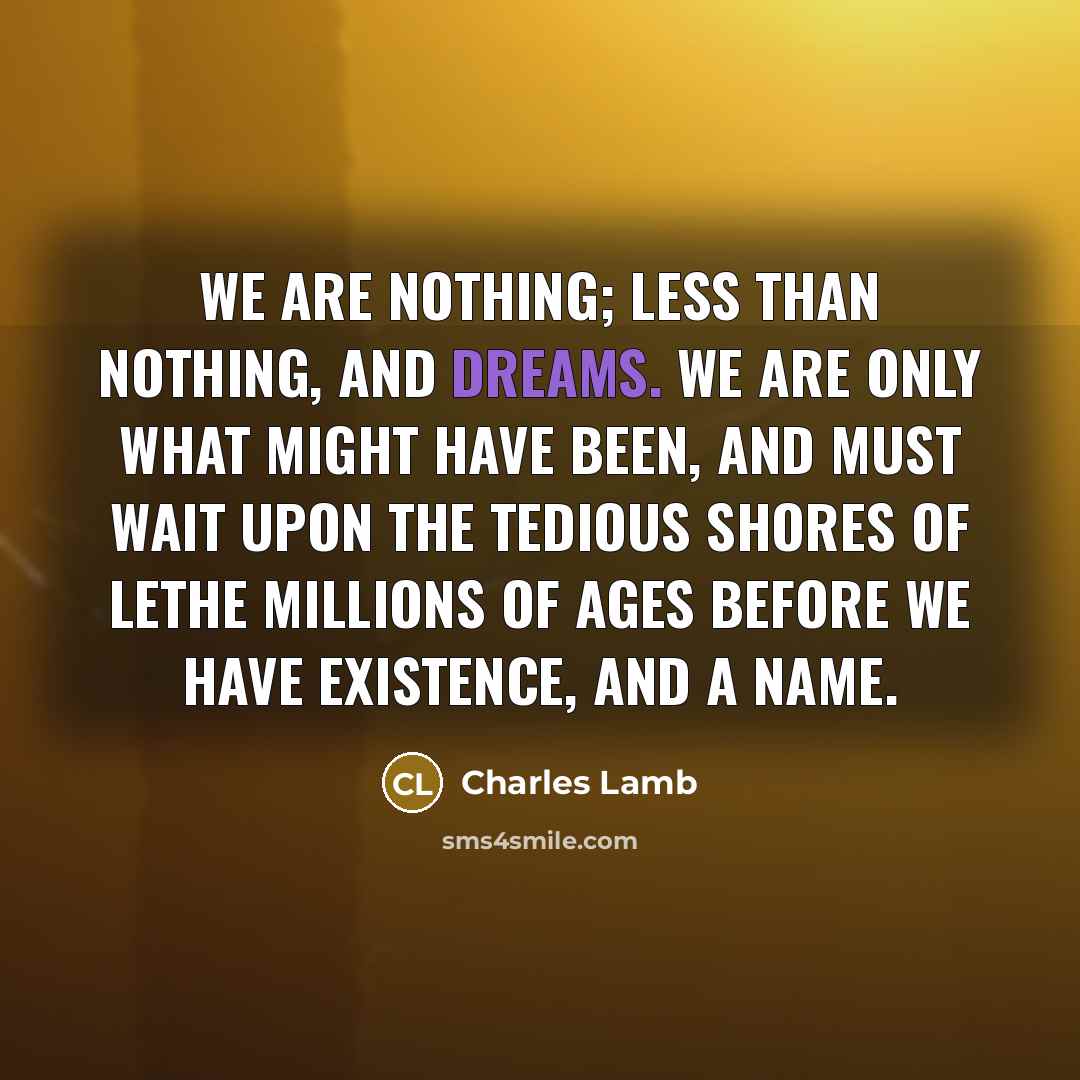“We are nothing; less than nothing, and dreams. We are only what might have been, and must wait upon the tedious shores of Lethe millions of ages before we have existence, and a name.” quote by Charles Lamb