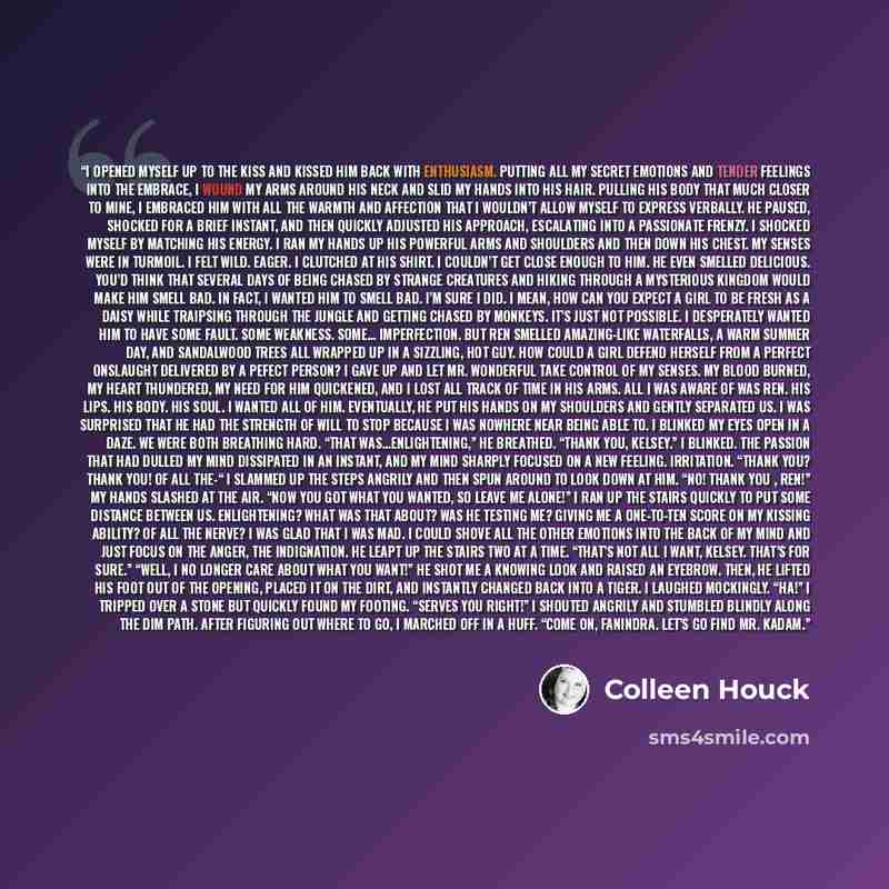 “I opened myself up to the kiss and kissed him back with enthusiasm. Putting all my secret emotions and tender feelings into the embrace, I wound my arms around his neck and slid my hands into his hair. Pulling his body that much closer to mine, I embraced him with all the warmth and affection that…” quote by Colleen Houck