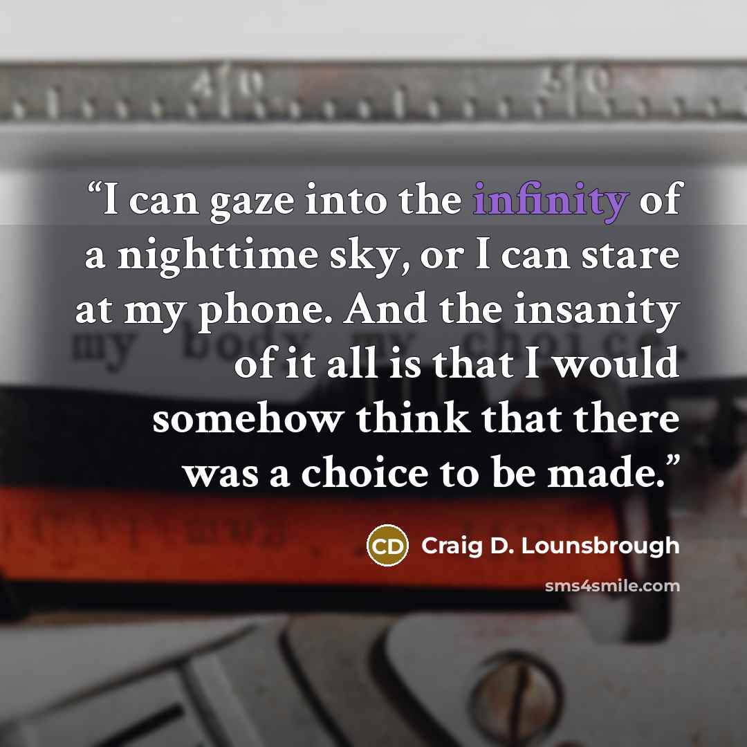 “I can gaze into the infinity of a nighttime sky, or I can stare at my phone. And the insanity of it all is that I would somehow think that there was a choice to be made.” quote by Craig D. Lounsbrough