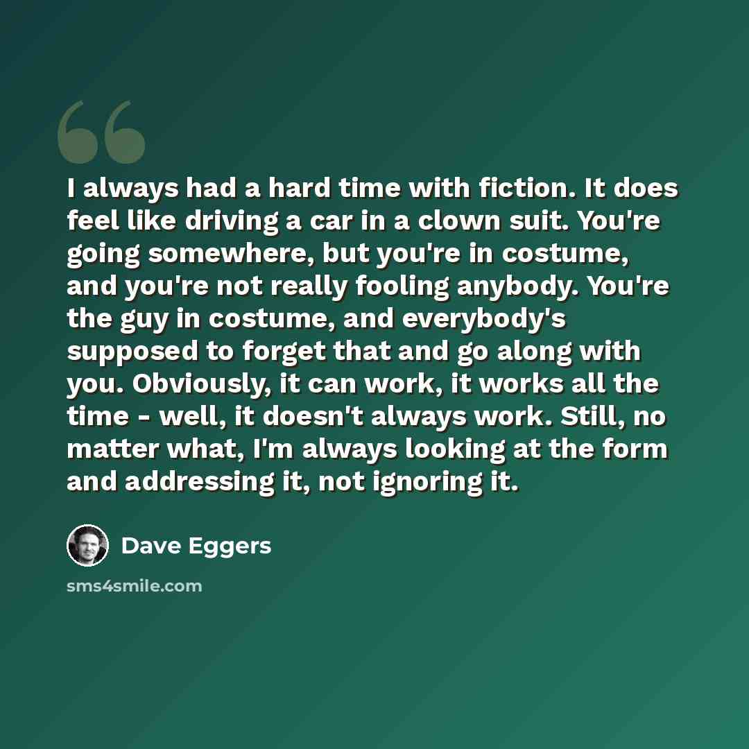 “I always had a hard time with fiction. It does feel like driving a car in a clown suit. You're going somewhere, but you're in costume, and you're not really fooling anybody. You're the guy in costume, and everybody's supposed to forget that and go along with you. Obviously, it can work, it works…” quote by Dave Eggers