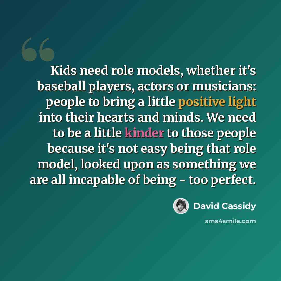 “Kids need role models, whether it's baseball players, actors or musicians: people to bring a little positive light into their hearts and minds. We need to be a little kinder to those people because it's not easy being that role model, looked upon as something we are all incapable of being - too…” quote by David Cassidy