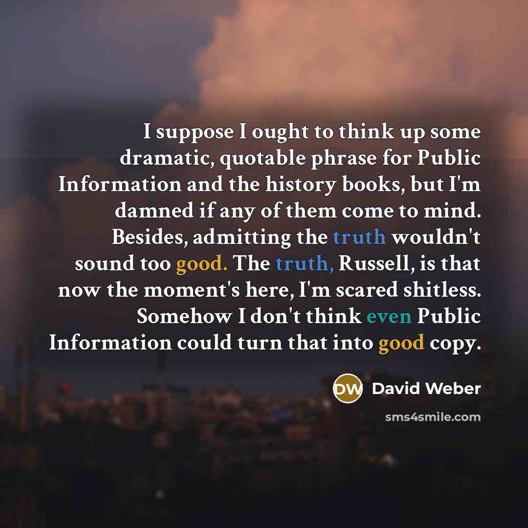 “I suppose I ought to think up some dramatic, quotable phrase for Public Information and the history books, but I'm damned if any of them come to mind. Besides, admitting the truth wouldn't sound too good. The truth, Russell, is that now the moment's here, I'm scared shitless. Somehow I don't think…” quote by David Weber