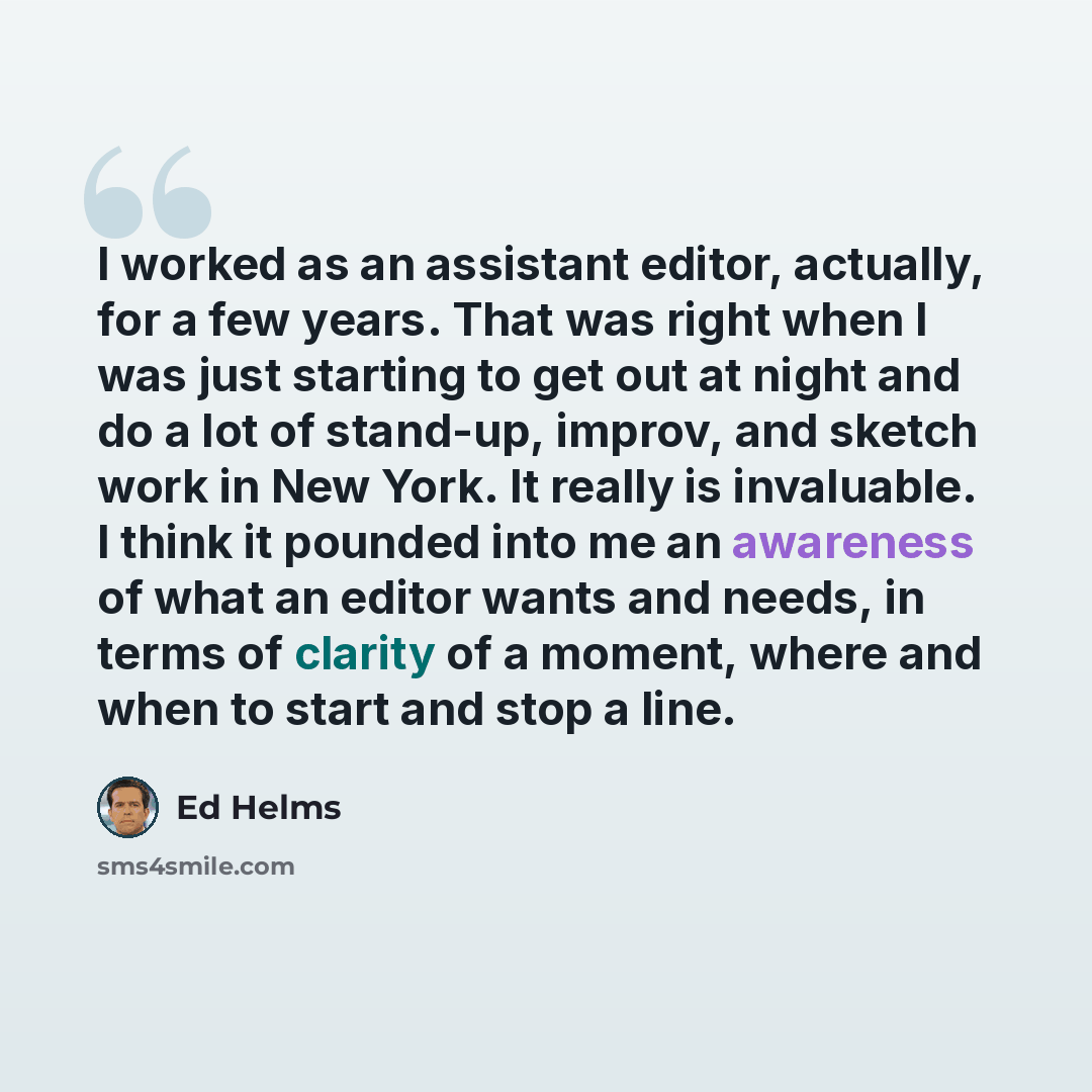 “I worked as an assistant editor, actually, for a few years. That was right when I was just starting to get out at night and do a lot of stand-up, improv, and sketch work in New York. It really is invaluable. I think it pounded into me an awareness of what an editor wants and needs, in terms of…” quote by Ed Helms