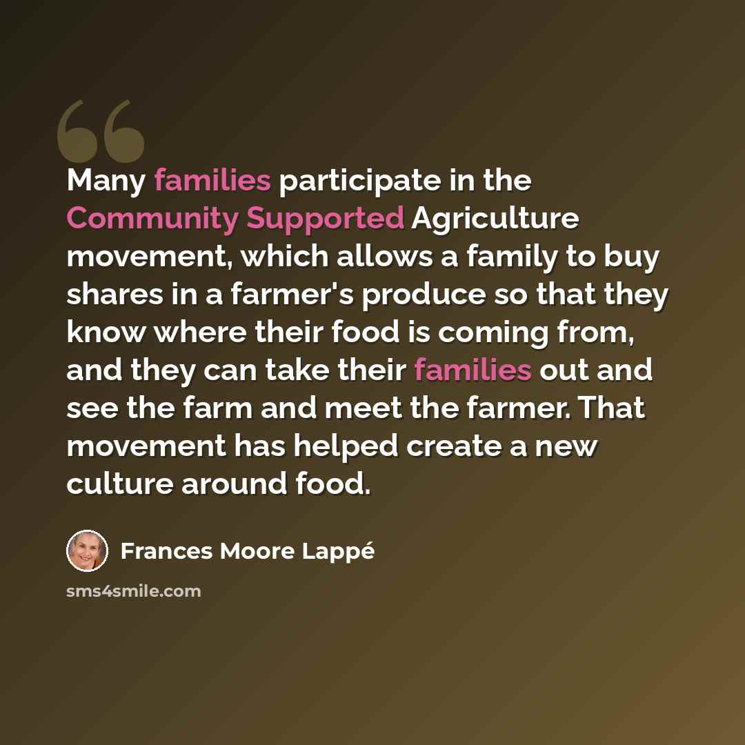 “Many families participate in the Community Supported Agriculture movement, which allows a family to buy shares in a farmer's produce so that they know where their food is coming from, and they can take their families out and see the farm and meet the farmer. That movement has helped create a new…” quote by Frances Moore Lappé