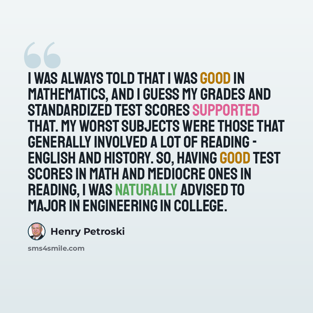“I was always told that I was good in mathematics, and I guess my grades and standardized test scores supported that. My worst subjects were those that generally involved a lot of reading - English and history. So, having good test scores in math and mediocre ones in reading, I was naturally…” quote by Henry Petroski