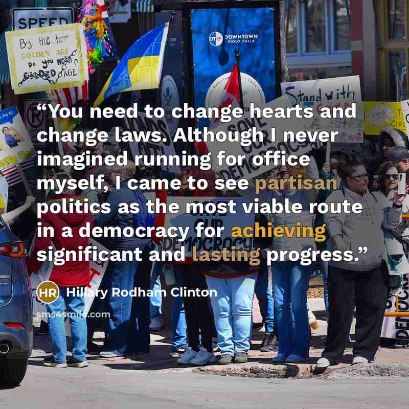 “You need to change hearts and change laws. Although I never imagined running for office myself, I came to see partisan politics as the most viable route in a democracy for achieving significant and lasting progress.” quote by Hillary Rodham Clinton
