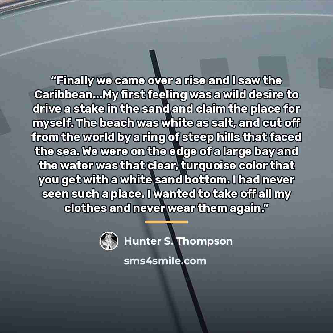 “Finally we came over a rise and I saw the Caribbean...My first feeling was a wild desire to drive a stake in the sand and claim the place for myself. The beach was white as salt, and cut off from the world by a ring of steep hills that faced the sea. We were on the edge of a large bay and the…” quote by Hunter S. Thompson