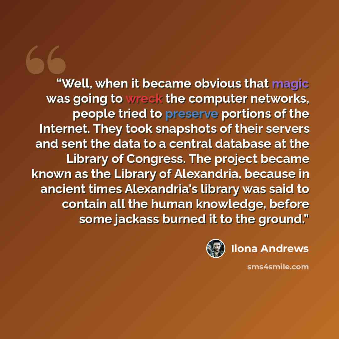 “Well, when it became obvious that magic was going to wreck the computer networks, people tried to preserve portions of the Internet. They took snapshots of their servers and sent the data to a central database at the Library of Congress. The project became known as the Library of Alexandria…” quote by Ilona Andrews