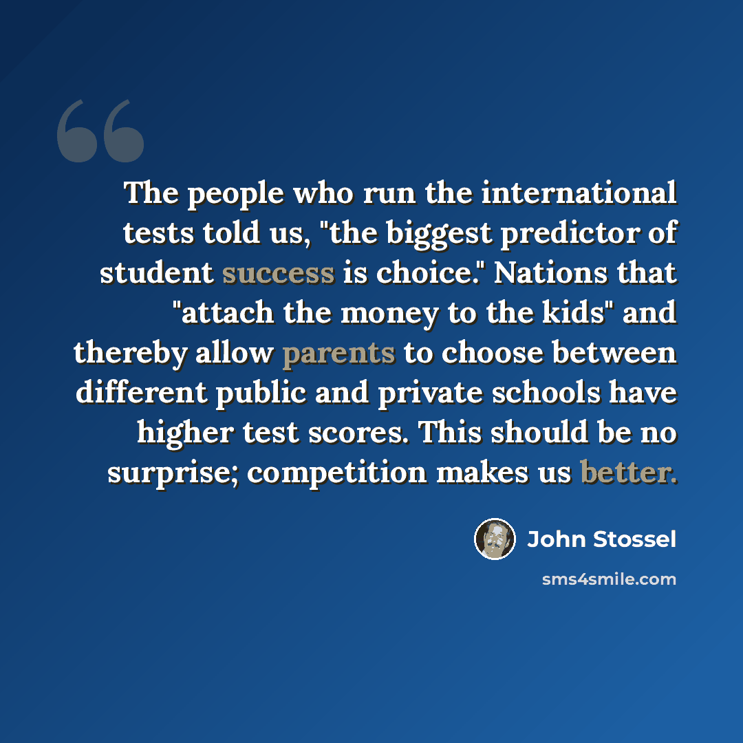 “The people who run the international tests told us, "the biggest predictor of student success is choice." Nations that "attach the money to the kids" and thereby allow parents to choose between different public and private schools have higher test scores. This should be no surprise; competition…” quote by John Stossel