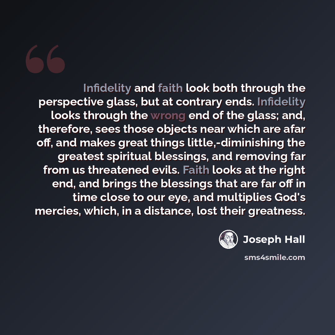 “Infidelity and faith look both through the perspective glass, but at contrary ends. Infidelity looks through the wrong end of the glass; and, therefore, sees those objects near which are afar off, and makes great things little,-diminishing the greatest spiritual blessings, and removing far from us…” quote by Joseph Hall