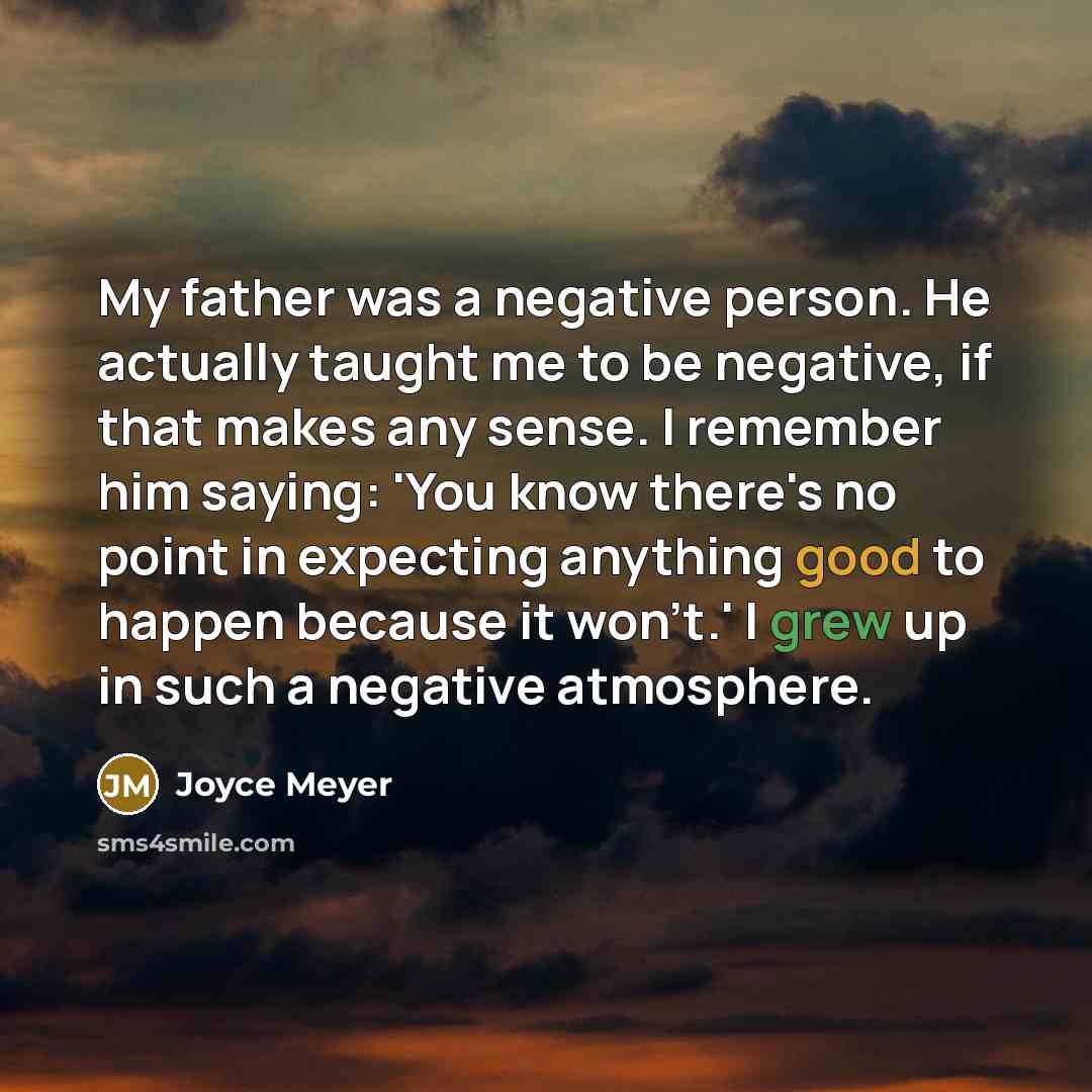 “My father was a negative person. He actually taught me to be negative, if that makes any sense. I remember him saying: 'You know there's no point in expecting anything good to happen because it won't.' I grew up in such a negative atmosphere.” quote by Joyce Meyer