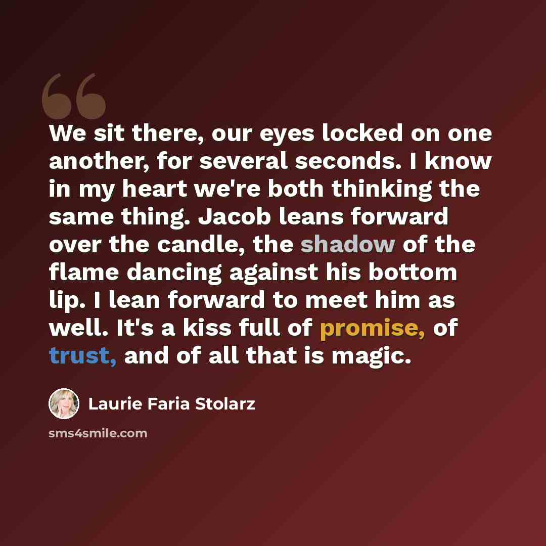 “We sit there, our eyes locked on one another, for several seconds. I know in my heart we're both thinking the same thing. Jacob leans forward over the candle, the shadow of the flame dancing against his bottom lip. I lean forward to meet him as well. It's a kiss full of promise, of trust, and of…” quote by Laurie Faria Stolarz