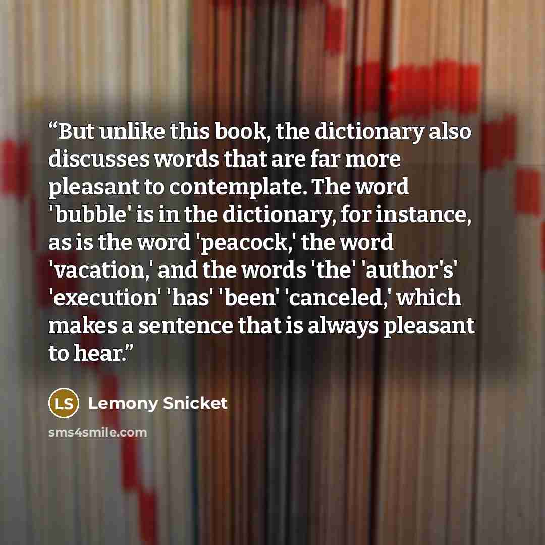 “But unlike this book, the dictionary also discusses words that are far more pleasant to contemplate. The word 'bubble' is in the dictionary, for instance, as is the word 'peacock,' the word 'vacation,' and the words 'the' 'author's' 'execution' 'has' 'been' 'canceled,' which makes a sentence that…” quote by Lemony Snicket