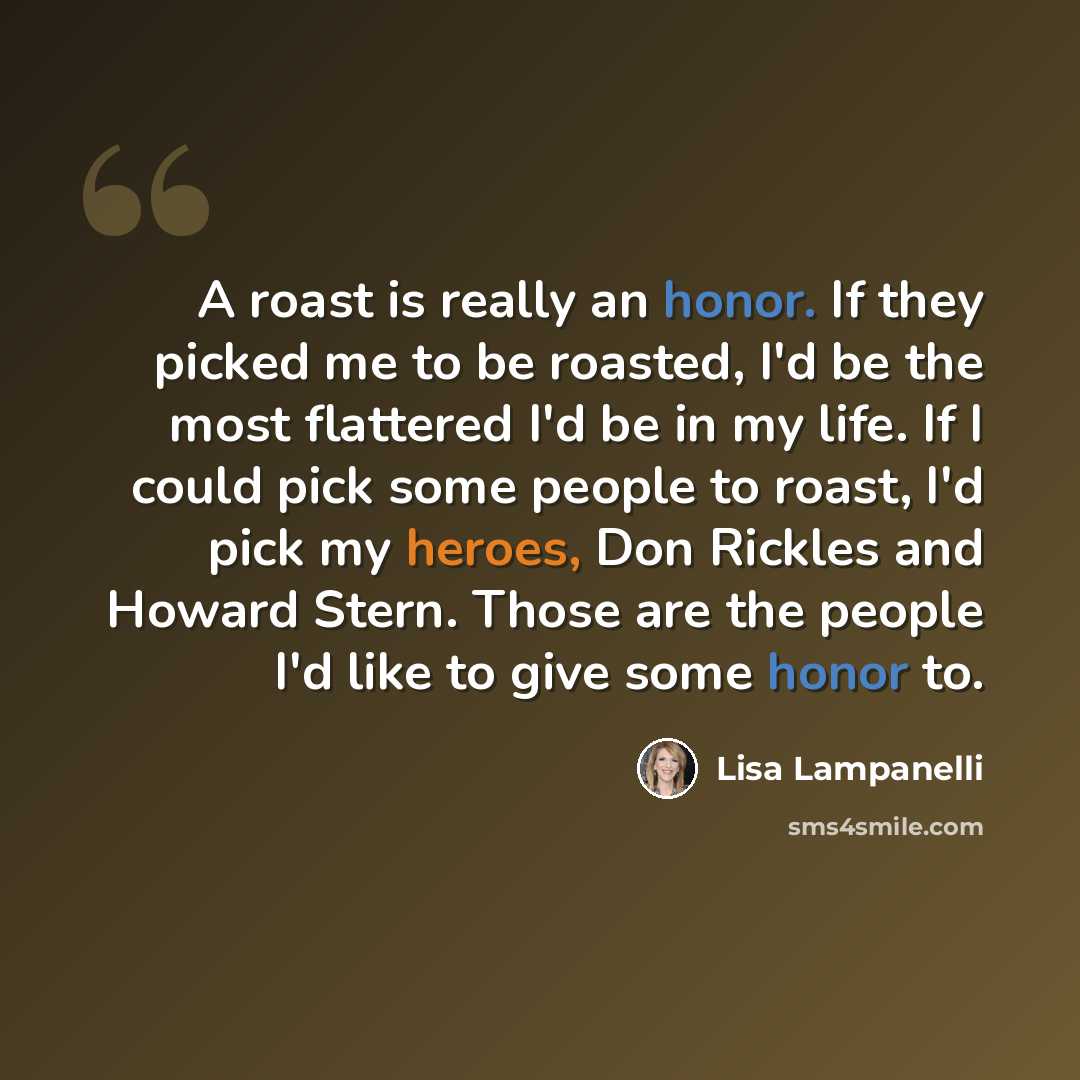 “A roast is really an honor. If they picked me to be roasted, I'd be the most flattered I'd be in my life. If I could pick some people to roast, I'd pick my heroes, Don Rickles and Howard Stern. Those are the people I'd like to give some honor to.” quote by Lisa Lampanelli