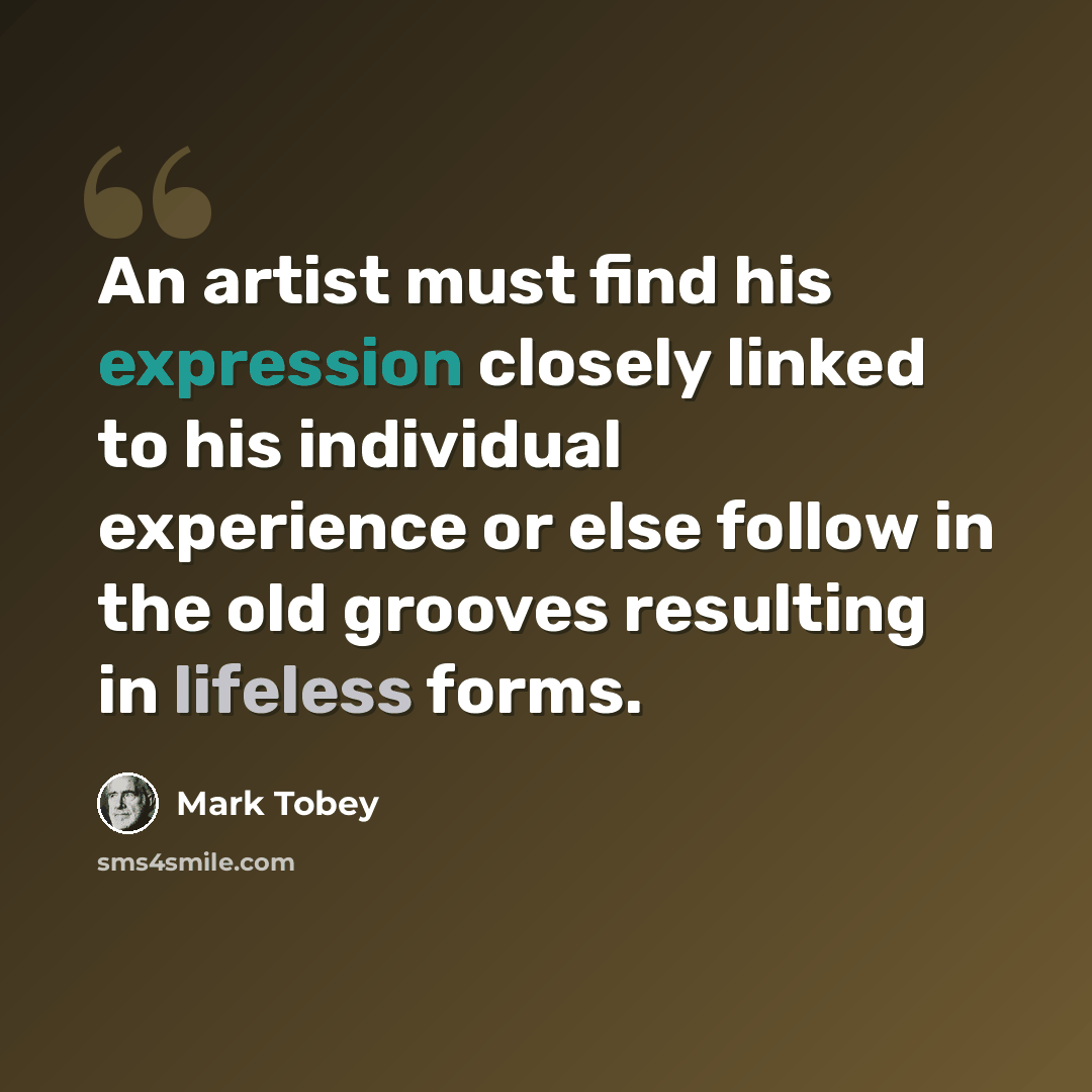 “An artist must find his expression closely linked to his individual experience or else follow in the old grooves resulting in lifeless forms.” quote by Mark Tobey