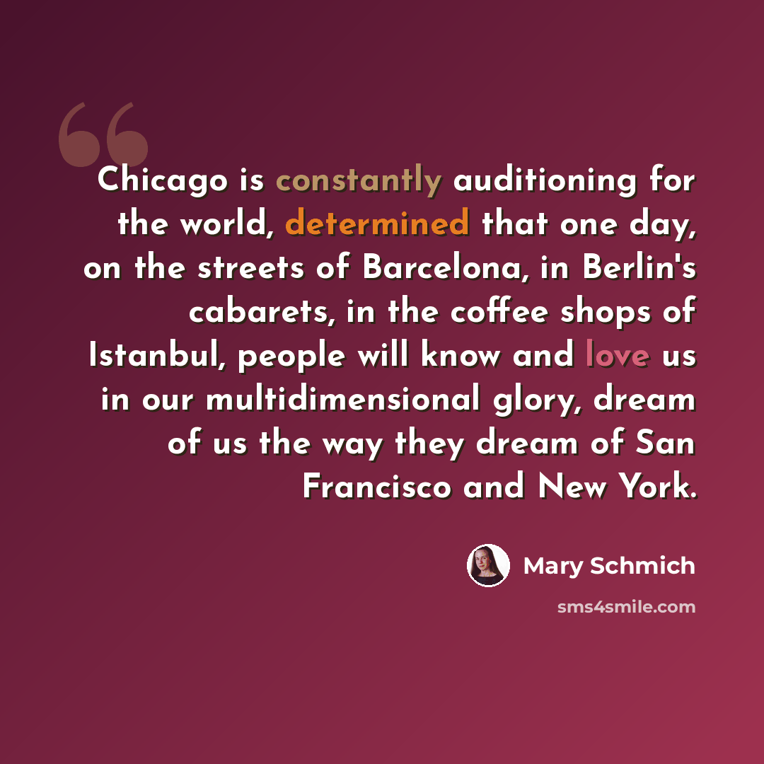 “Chicago is constantly auditioning for the world, determined that one day, on the streets of Barcelona, in Berlin's cabarets, in the coffee shops of Istanbul, people will know and love us in our multidimensional glory, dream of us the way they dream of San Francisco and New York.” quote by Mary Schmich