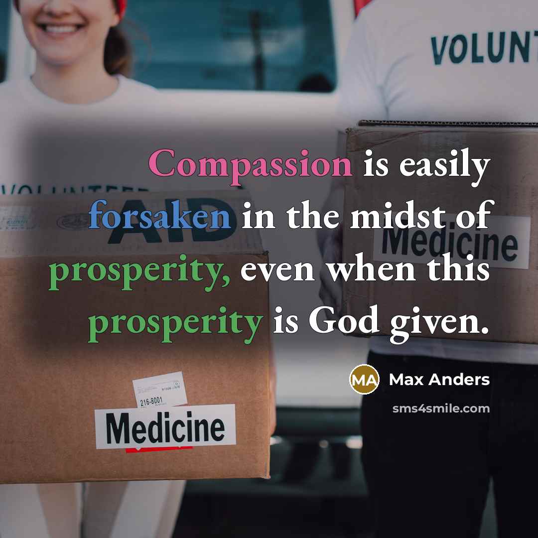 “Compassion is easily forsaken in the midst of prosperity, even when this prosperity is God given.” quote by Max Anders
