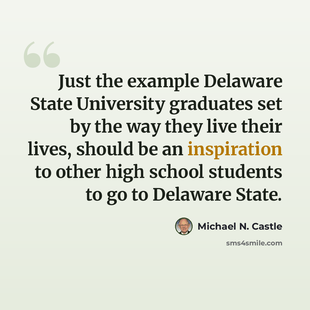 “Just the example Delaware State University graduates set by the way they live their lives, should be an inspiration to other high school students to go to Delaware State.” quote by Michael N. Castle