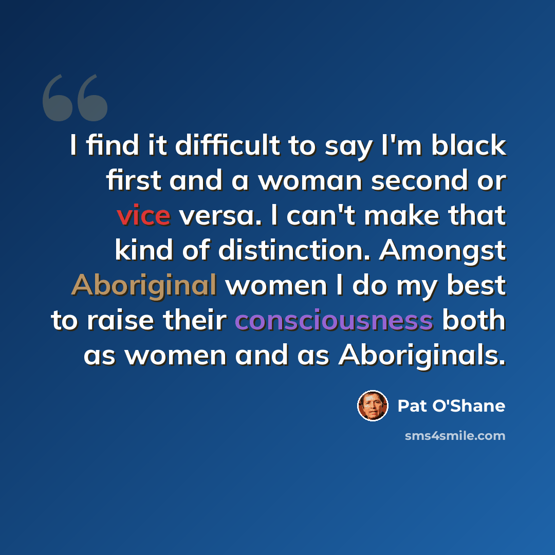 “I find it difficult to say I'm black first and a woman second or vice versa. I can't make that kind of distinction. Amongst Aboriginal women I do my best to raise their consciousness both as women and as Aboriginals.” quote by Pat O'Shane