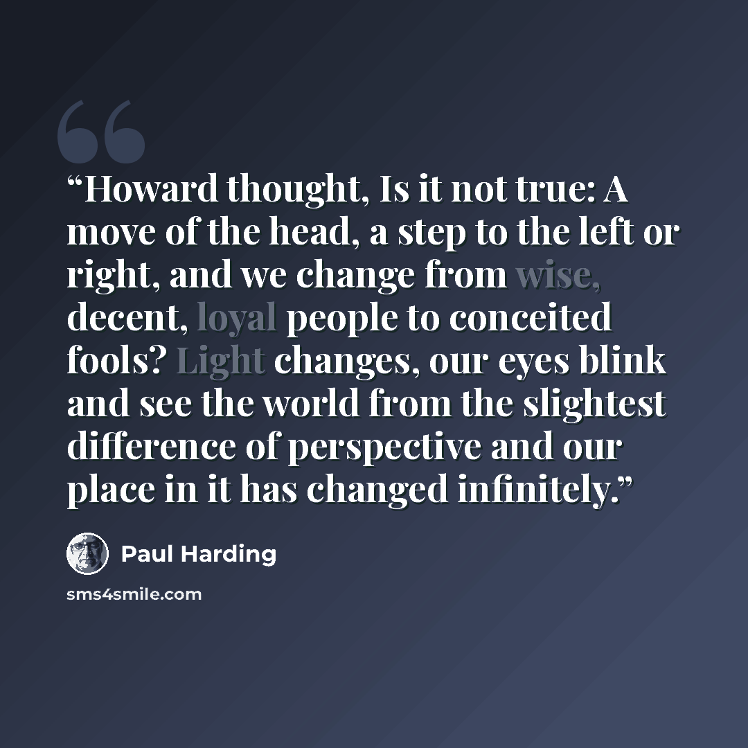 “Howard thought, Is it not true: A move of the head, a step to the left or right, and we change from wise, decent, loyal people to conceited fools? Light changes, our eyes blink and see the world from the slightest difference of perspective and our place in it has changed infinitely.” quote by Paul Harding