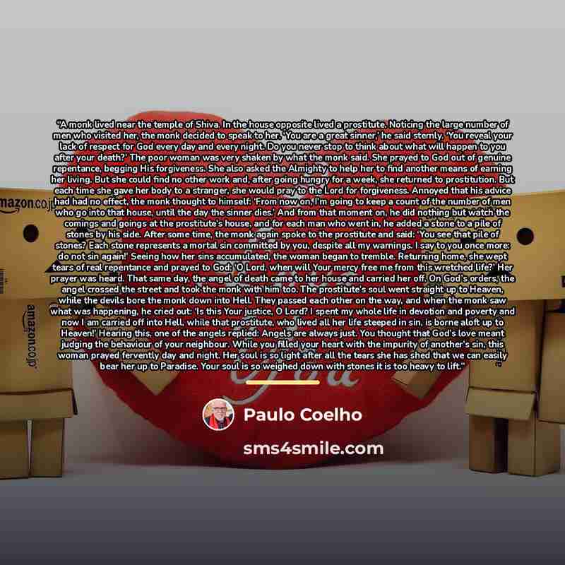 “A monk lived near the temple of Shiva. In the house opposite lived a prostitute. Noticing the large number of men who visited her, the monk decided to speak to her. ‘You are a great sinner,’ he said sternly. ‘You reveal your lack of respect for God every day and every night. Do you never stop to…” quote by Paulo Coelho