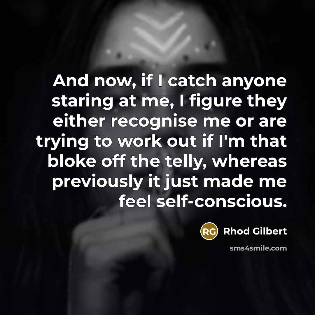 “And now, if I catch anyone staring at me, I figure they either recognise me or are trying to work out if I'm that bloke off the telly, whereas previously it just made me feel self-conscious.” quote by Rhod Gilbert