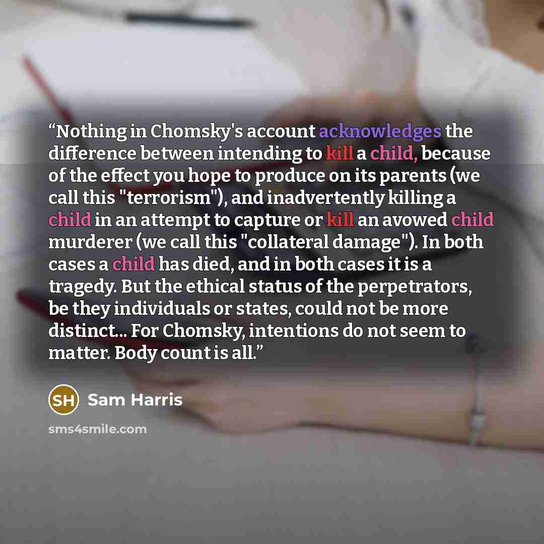 “Nothing in Chomsky's account acknowledges the difference between intending to kill a child, because of the effect you hope to produce on its parents (we call this "terrorism"), and inadvertently killing a child in an attempt to capture or kill an avowed child murderer (we call this "collateral…” quote by Sam Harris