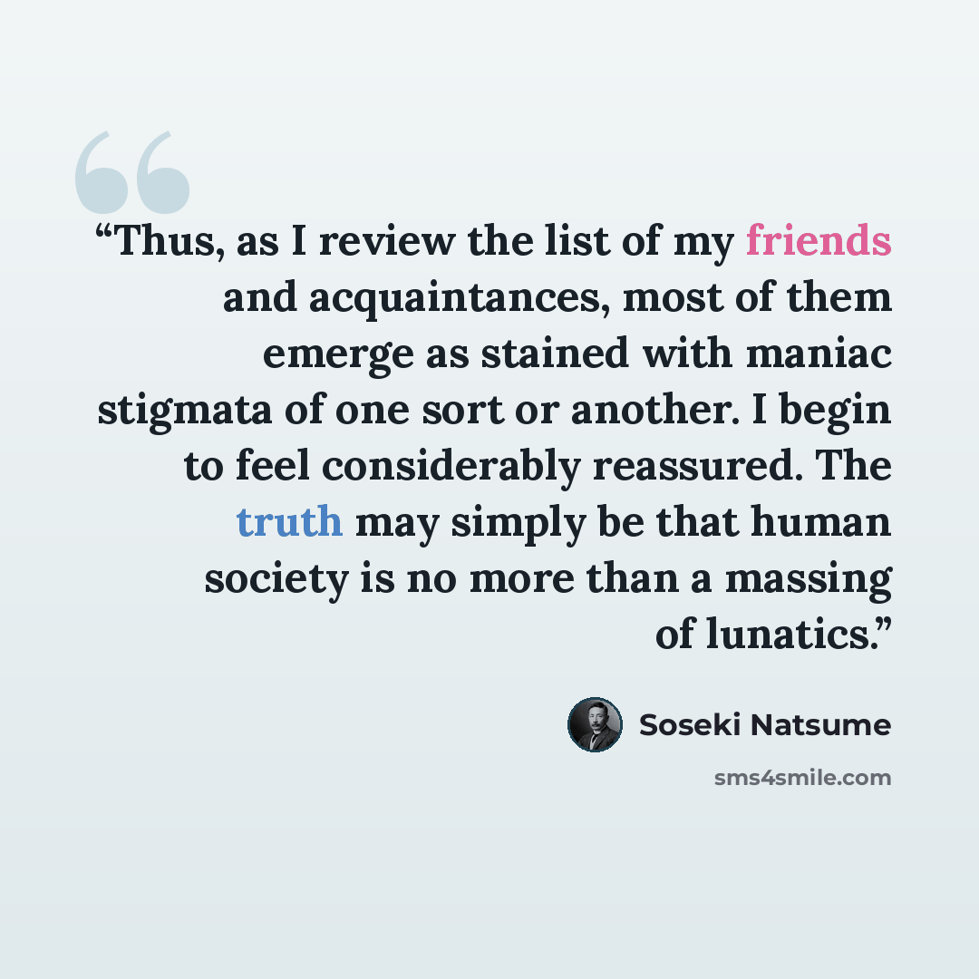 “Thus, as I review the list of my friends and acquaintances, most of them emerge as stained with maniac stigmata of one sort or another. I begin to feel considerably reassured. The truth may simply be that human society is no more than a massing of lunatics.” quote by Sōseki Natsume