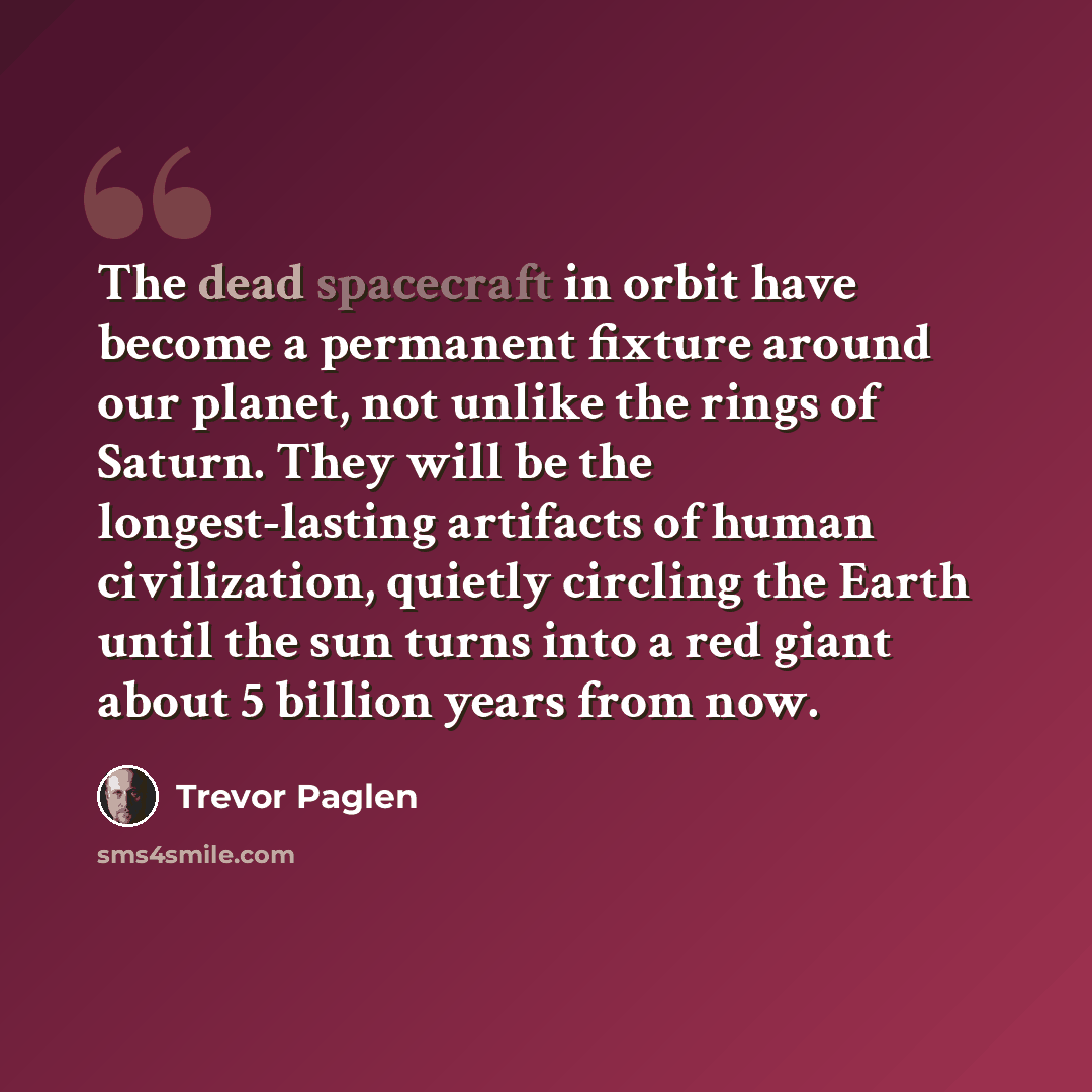 “The dead spacecraft in orbit have become a permanent fixture around our planet, not unlike the rings of Saturn. They will be the longest-lasting artifacts of human civilization, quietly circling the Earth until the sun turns into a red giant about 5 billion years from now.” quote by Trevor Paglen