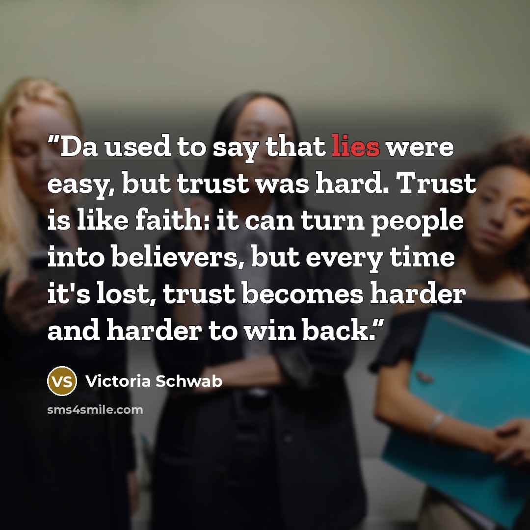 “Da used to say that lies were easy, but trust was hard. Trust is like faith: it can turn people into believers, but every time it's lost, trust becomes harder and harder to win back.” quote by Victoria Schwab