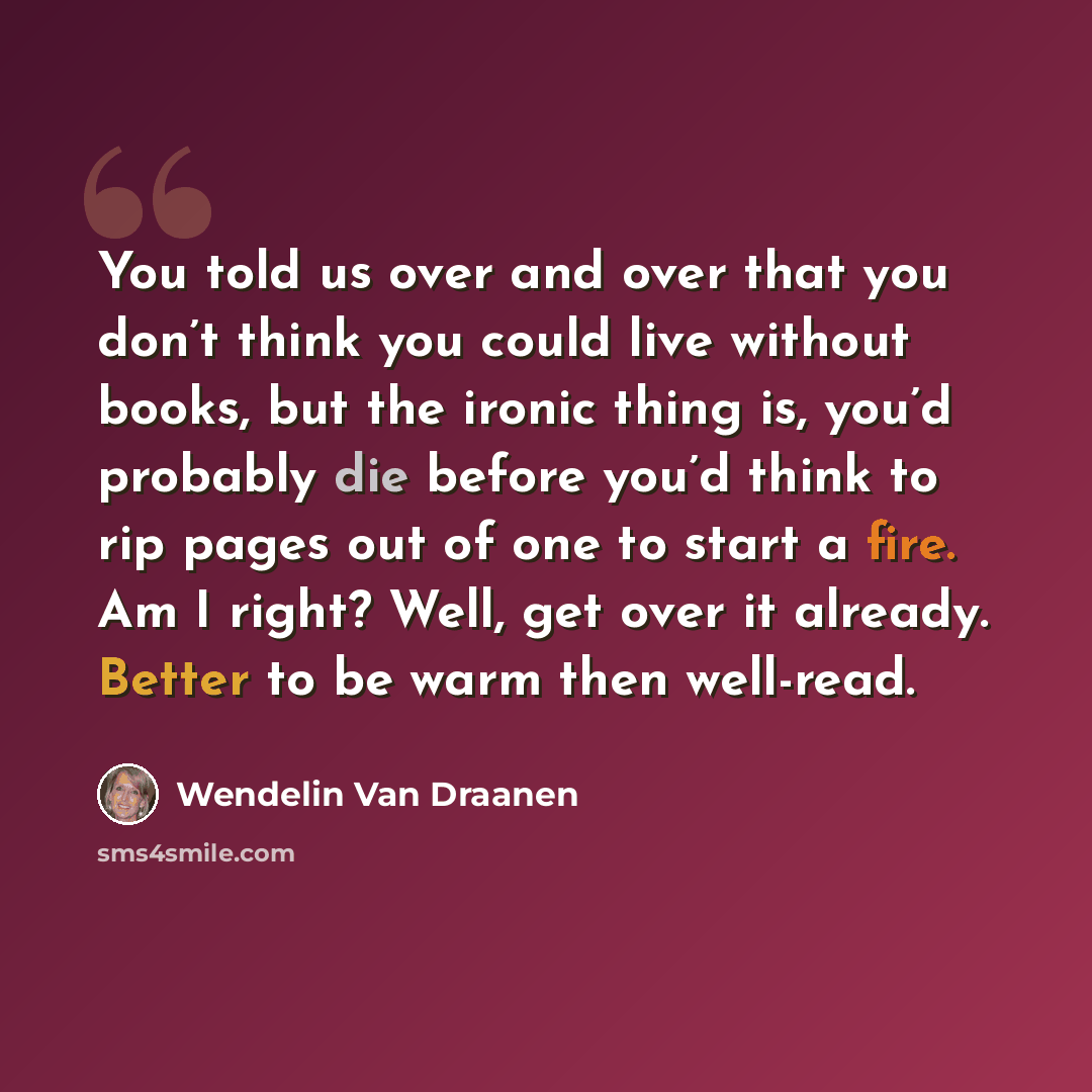 “You told us over and over that you don’t think you could live without books, but the ironic thing is, you’d probably die before you’d think to rip pages out of one to start a fire. Am I right? Well, get over it already. Better to be warm then well-read.” quote by Wendelin Van Draanen
