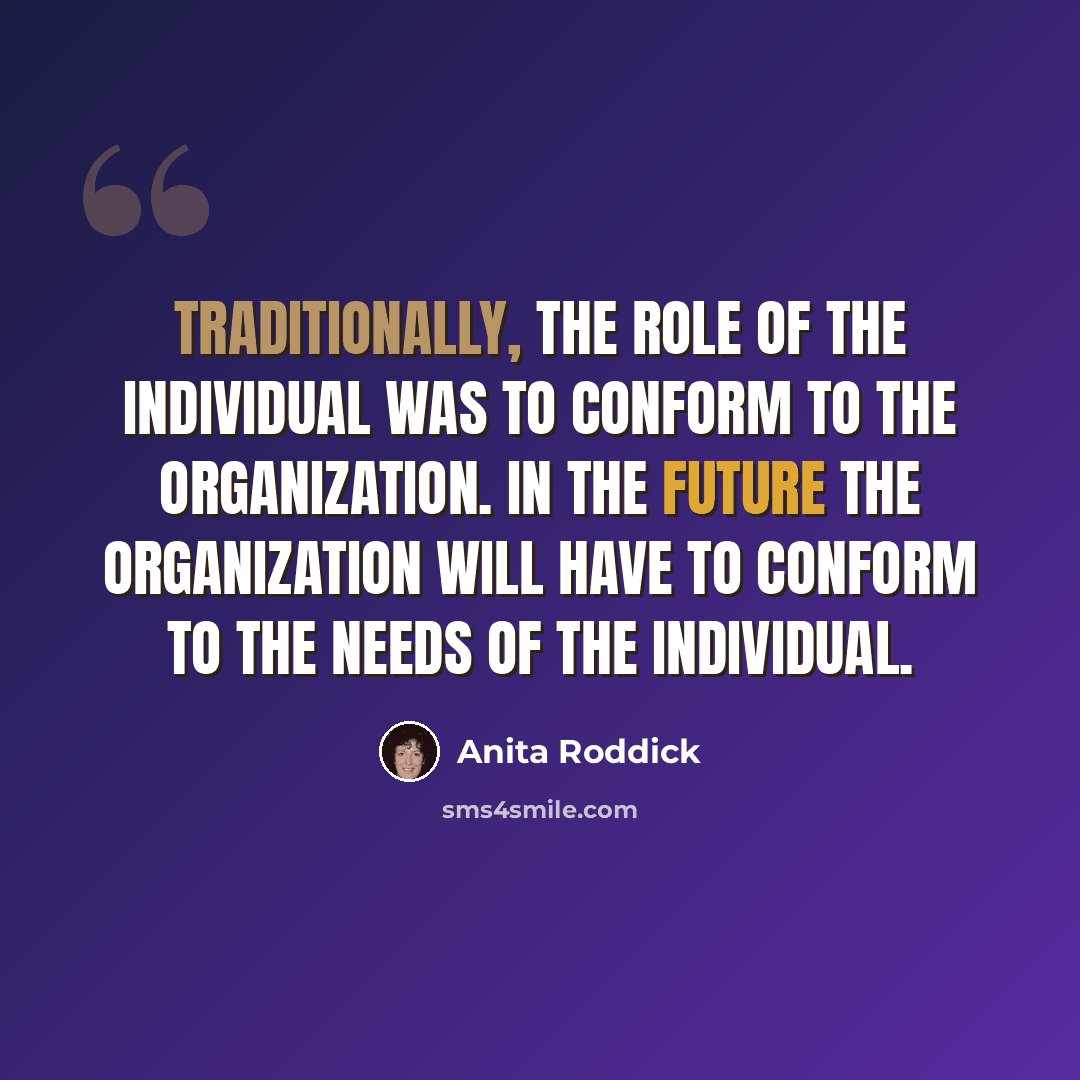 “Traditionally, the role of the individual was to conform to the organization. In the future the organization will have to conform to the needs of the individual.” quote by Anita Roddick