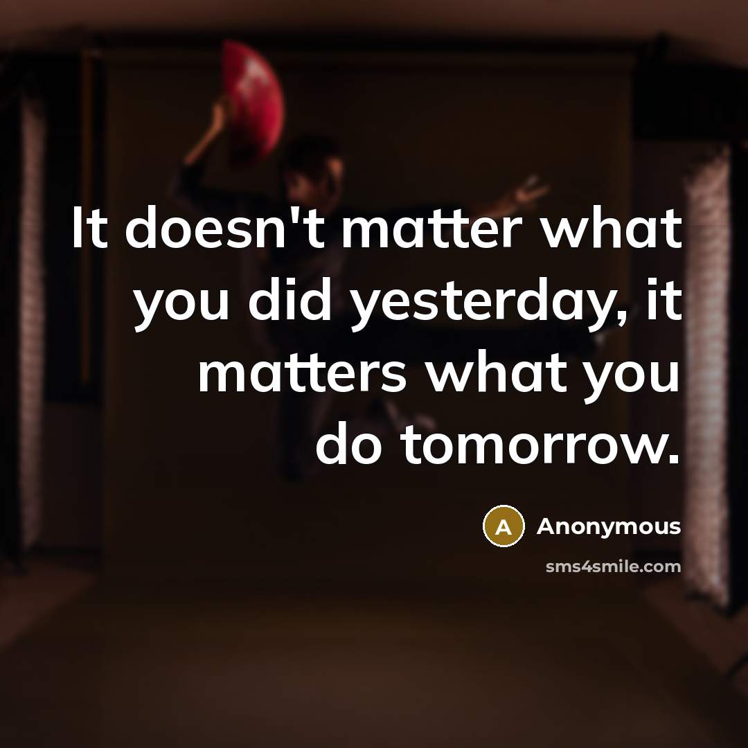 “It doesn't matter what you did yesterday, it matters what you do tomorrow.” quote by Anonymous