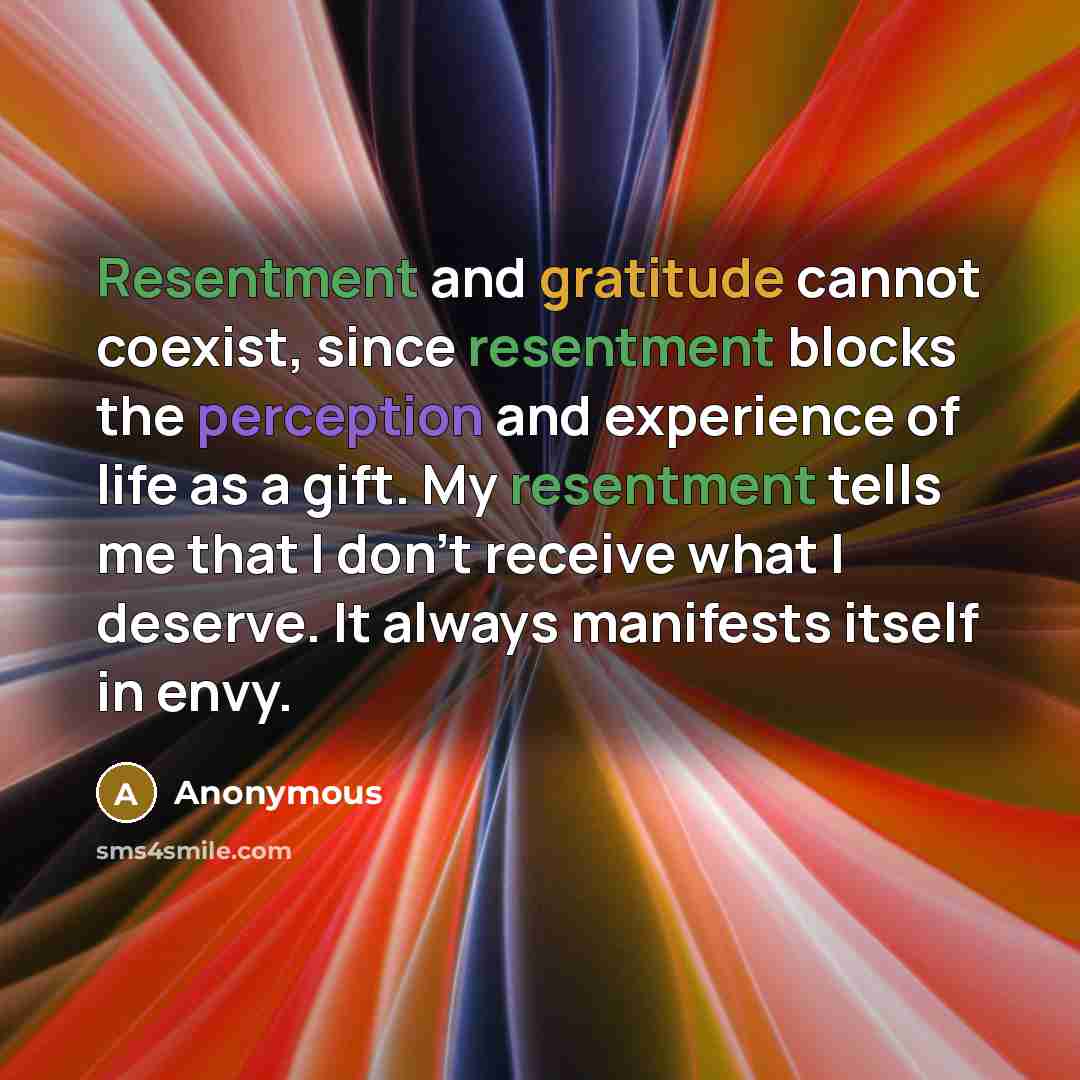 “Resentment and gratitude cannot coexist, since resentment blocks the perception and experience of life as a gift. My resentment tells me that I don't receive what I deserve. It always manifests itself in envy.” quote by Anonymous