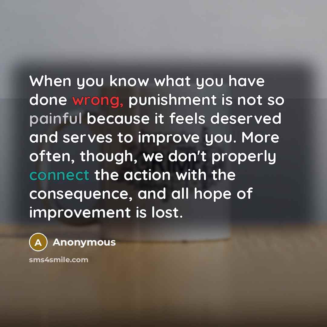 “When you know what you have done wrong, punishment is not so painful because it feels deserved and serves to improve you. More often, though, we don't properly connect the action with the consequence, and all hope of improvement is lost.” quote by Anonymous
