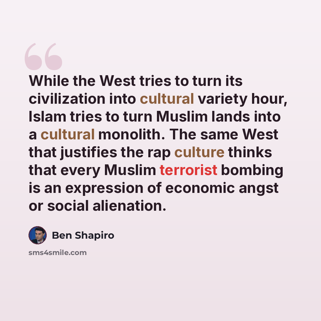 “While the West tries to turn its civilization into cultural variety hour, Islam tries to turn Muslim lands into a cultural monolith. The same West that justifies the rap culture thinks that every Muslim terrorist bombing is an expression of economic angst or social alienation.” quote by Ben Shapiro
