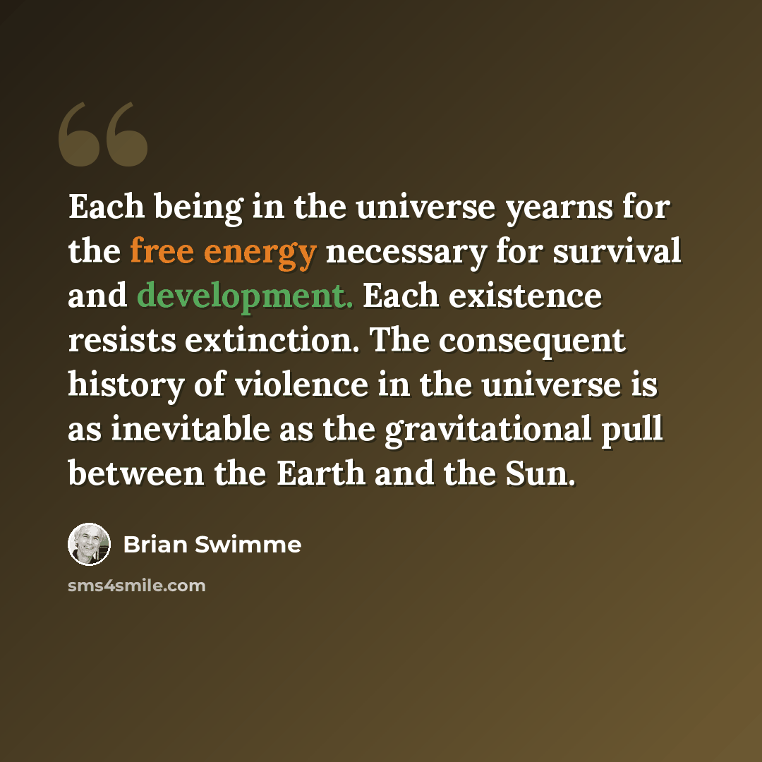 “Each being in the universe yearns for the free energy necessary for survival and development. Each existence resists extinction. The consequent history of violence in the universe is as inevitable as the gravitational pull between the Earth and the Sun.” quote by Brian Swimme