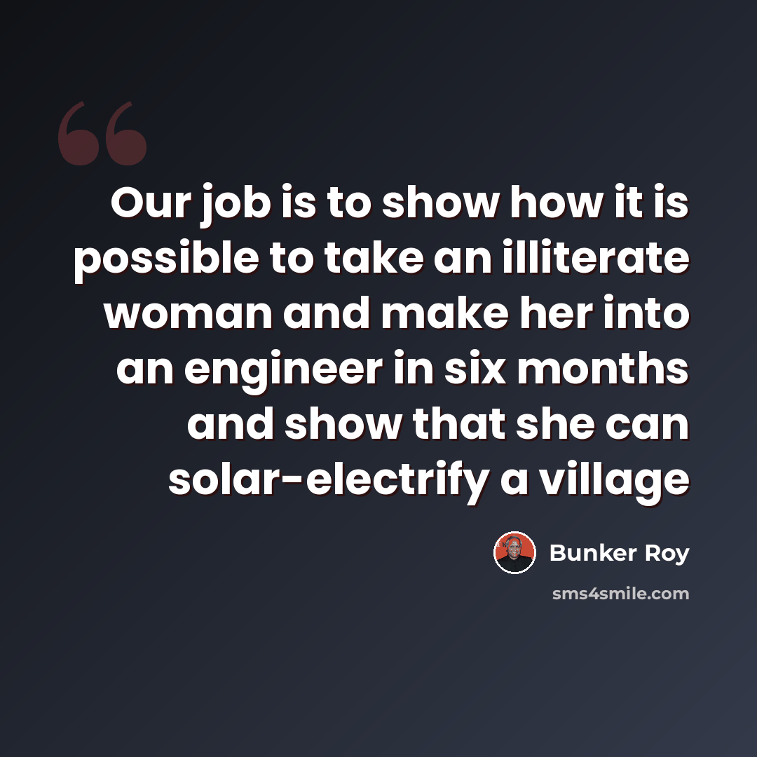 “Our job is to show how it is possible to take an illiterate woman and make her into an engineer in six months and show that she can solar-electrify a village” quote by Bunker Roy