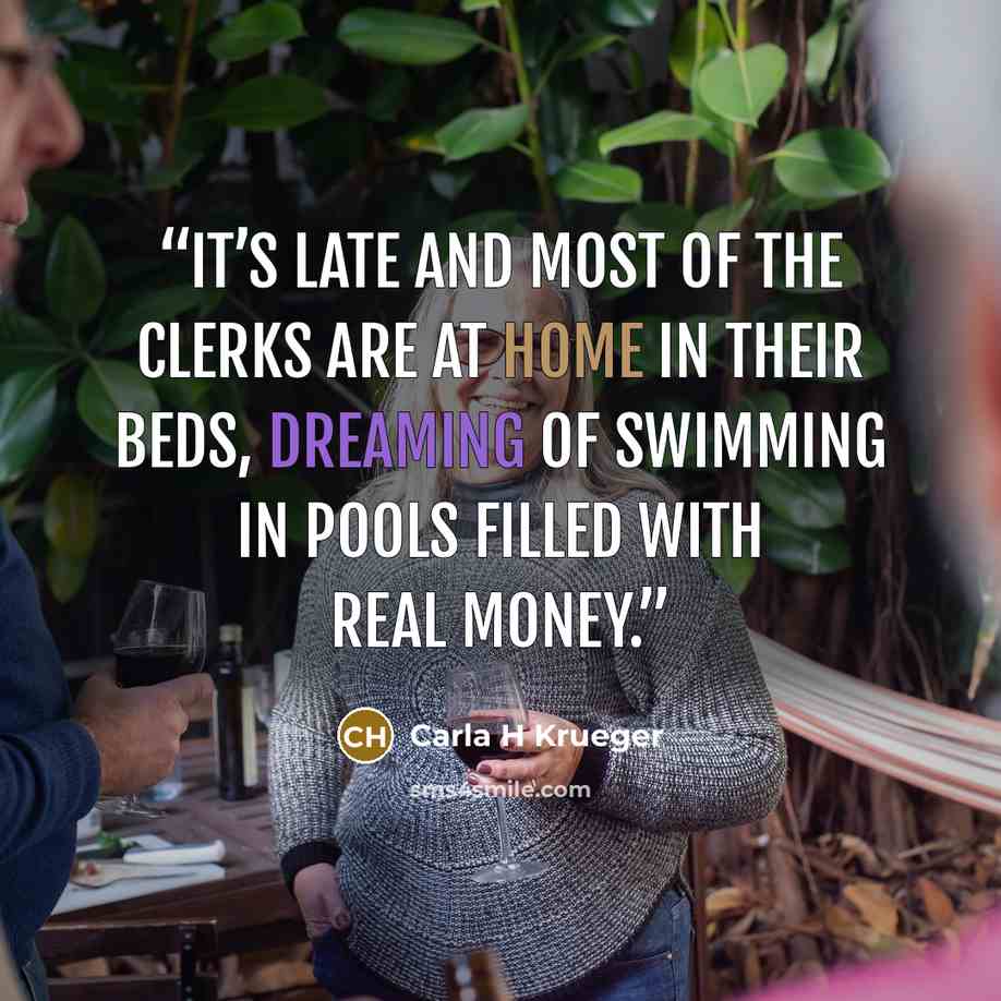 “It’s late and most of the clerks are at home in their beds, dreaming of swimming in pools filled with real money.” quote by Carla H Krueger