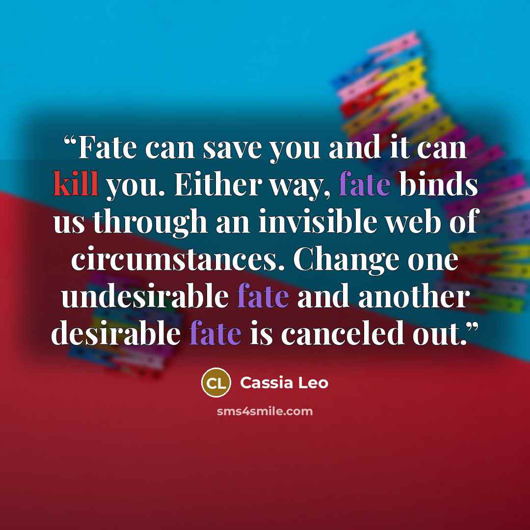 “Fate can save you and it can kill you. Either way, fate binds us through an invisible web of circumstances. Change one undesirable fate and another desirable fate is canceled out.” quote by Cassia Leo