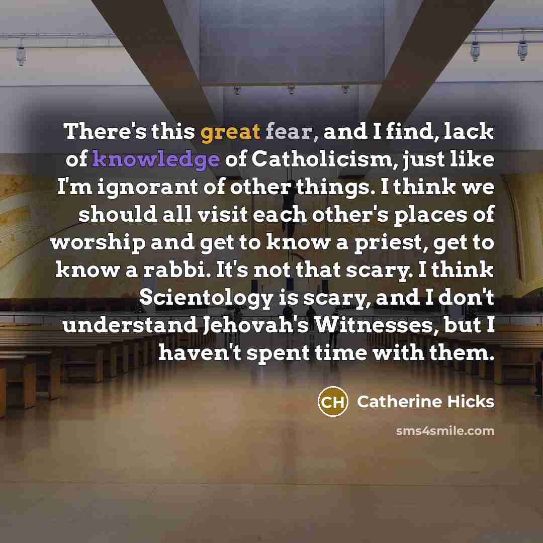 “There's this great fear, and I find, lack of knowledge of Catholicism, just like I'm ignorant of other things. I think we should all visit each other's places of worship and get to know a priest, get to know a rabbi. It's not that scary. I think Scientology is scary, and I don't understand…” quote by Catherine Hicks