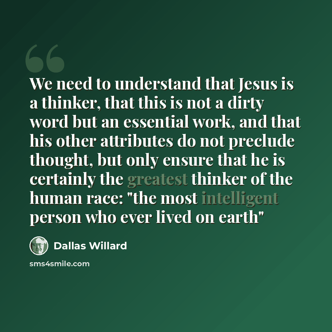 “We need to understand that Jesus is a thinker, that this is not a dirty word but an essential work, and that his other attributes do not preclude thought, but only ensure that he is certainly the greatest thinker of the human race: "the most intelligent person who ever lived on earth"” quote by Dallas Willard
