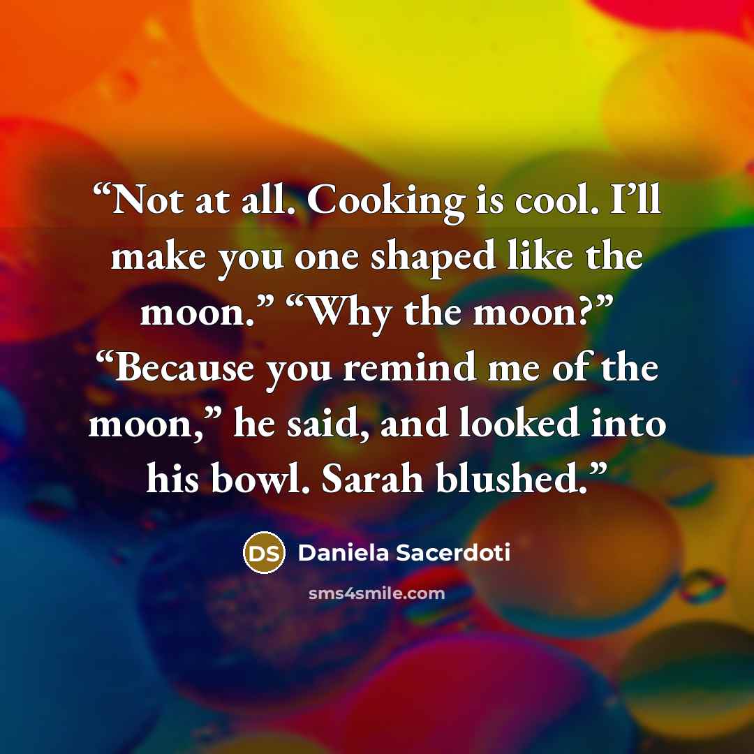 “Not at all. Cooking is cool. I’ll make you one shaped like the moon.” “Why the moon?” “Because you remind me of the moon,” he said, and looked into his bowl. Sarah blushed.” quote by Daniela Sacerdoti