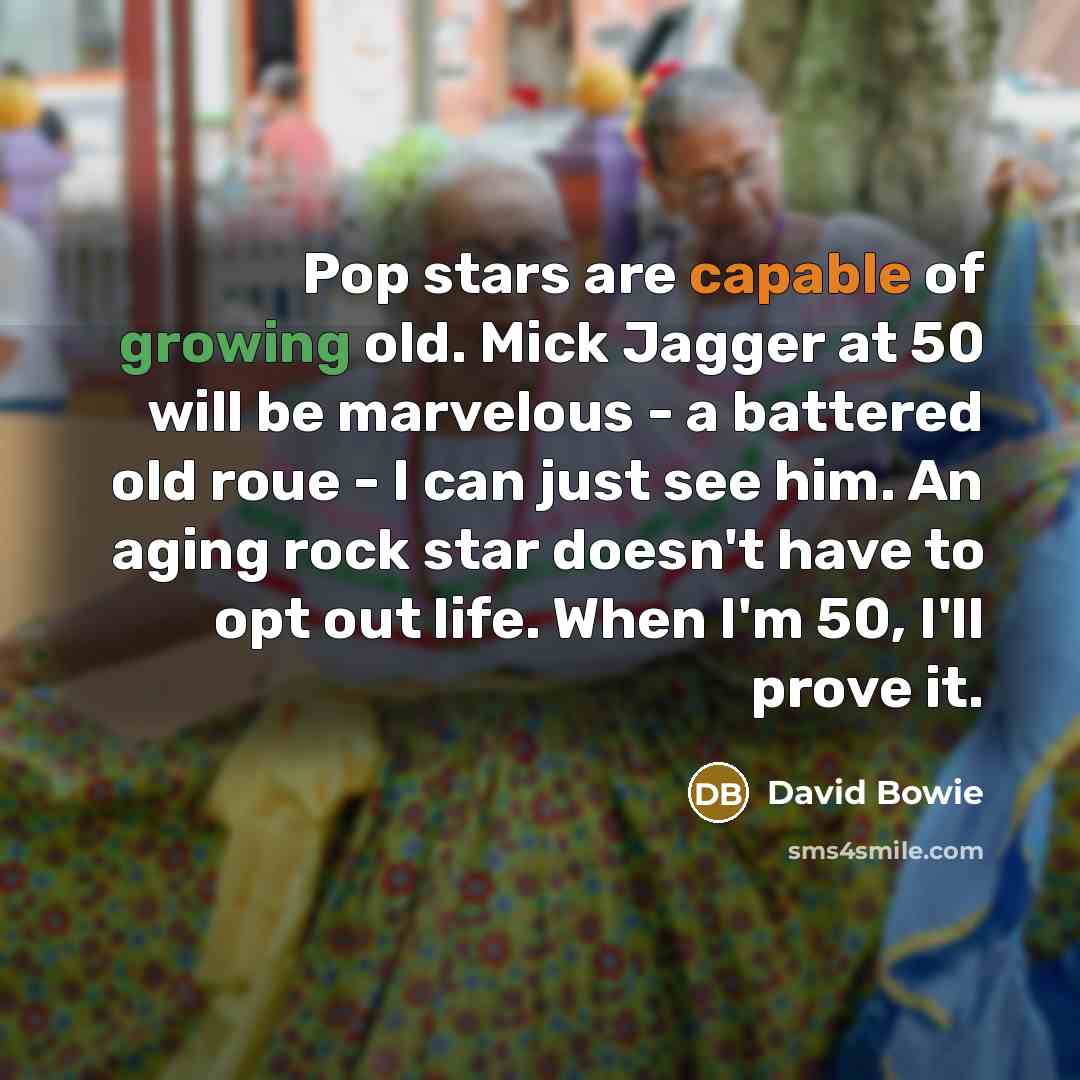 “Pop stars are capable of growing old. Mick Jagger at 50 will be marvelous - a battered old roue - I can just see him. An aging rock star doesn't have to opt out life. When I'm 50, I'll prove it.” quote by David Bowie