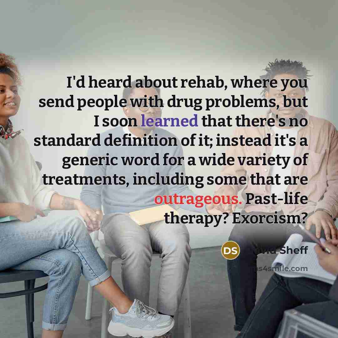 “I'd heard about rehab, where you send people with drug problems, but I soon learned that there's no standard definition of it; instead it's a generic word for a wide variety of treatments, including some that are outrageous. Past-life therapy? Exorcism?” quote by David Sheff