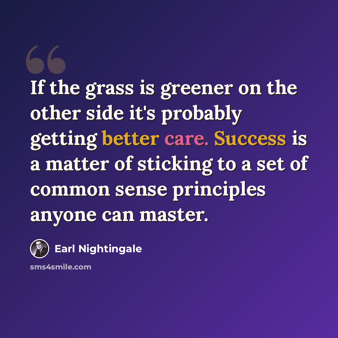 “If the grass is greener on the other side it's probably getting better care. Success is a matter of sticking to a set of common sense principles anyone can master.” quote by Earl Nightingale
