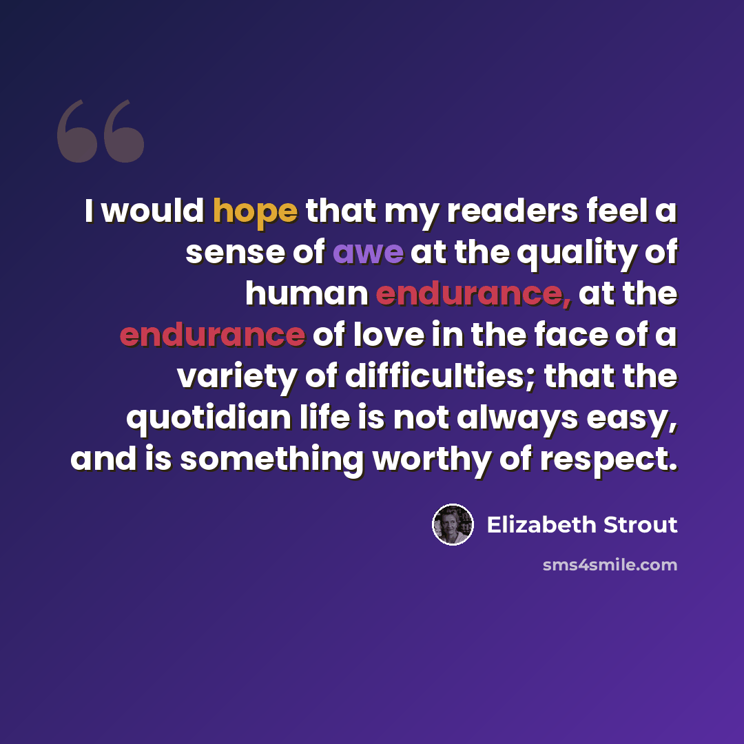 “I would hope that my readers feel a sense of awe at the quality of human endurance, at the endurance of love in the face of a variety of difficulties; that the quotidian life is not always easy, and is something worthy of respect.” quote by Elizabeth Strout