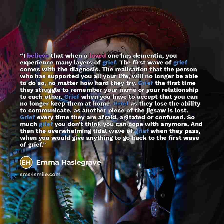 “I believe that when a loved one has dementia, you experience many layers of grief. The first wave of grief comes with the diagnosis. The realisation that the person who has supported you all your life, will no longer be able to do so, no matter how hard they try. Grief the first time they struggle…” quote by Emma Haslegrave